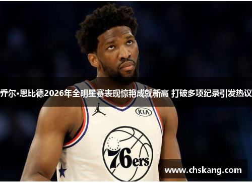 乔尔·恩比德2026年全明星赛表现惊艳成就新高 打破多项纪录引发热议