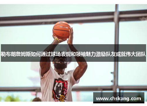 勒布朗詹姆斯如何通过球场表现和领袖魅力激励队友成就伟大团队