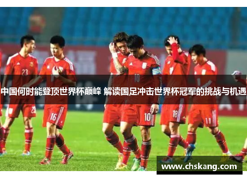 中国何时能登顶世界杯巅峰 解读国足冲击世界杯冠军的挑战与机遇