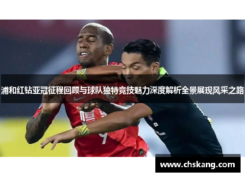 浦和红钻亚冠征程回顾与球队独特竞技魅力深度解析全景展现风采之路 浦和红钻亚冠征程回顾与球队独特竞技魅力深度解析全景展现风采之路